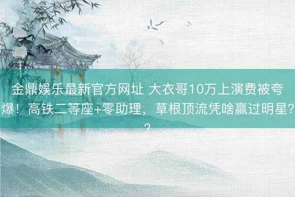 金鼎娱乐最新官方网址 大衣哥10万上演费被夸爆!高铁二等座+零助理,草根顶流凭啥赢过明星?