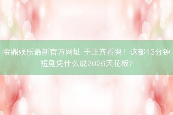 金鼎娱乐最新官方网址 于正齐看哭！这部13分钟短剧凭什么成2026天花板？