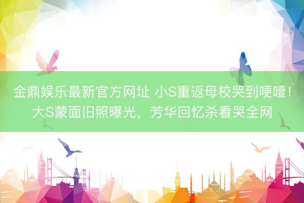 金鼎娱乐最新官方网址 小S重返母校哭到哽噎！大S蒙面旧照曝光，芳华回忆杀看哭全网