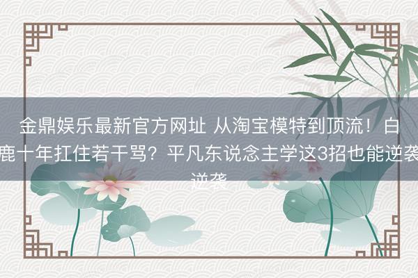 金鼎娱乐最新官方网址 从淘宝模特到顶流！白鹿十年扛住若干骂？平凡东说念主学这3招也能逆袭