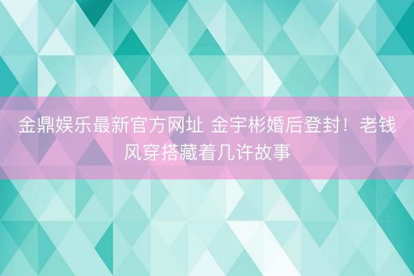 金鼎娱乐最新官方网址 金宇彬婚后登封!老钱风穿搭藏着几许故事