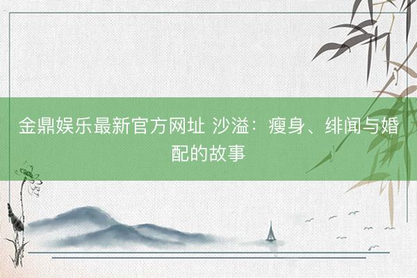 金鼎娱乐最新官方网址 沙溢：瘦身、绯闻与婚配的故事