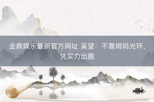 金鼎娱乐最新官方网址 奚望：不靠姆妈光环，凭实力出圈