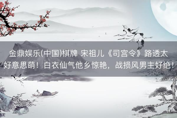 金鼎娱乐(中国)棋牌 宋祖儿《司宫令》路透太好意思萌！白衣仙气他乡惊艳，战损风男主好绝！