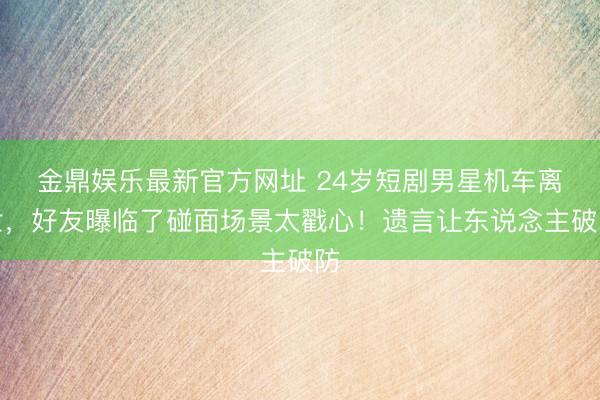 金鼎娱乐最新官方网址 24岁短剧男星机车离世，好友曝临了碰面场景太戳心！遗言让东说念主破防