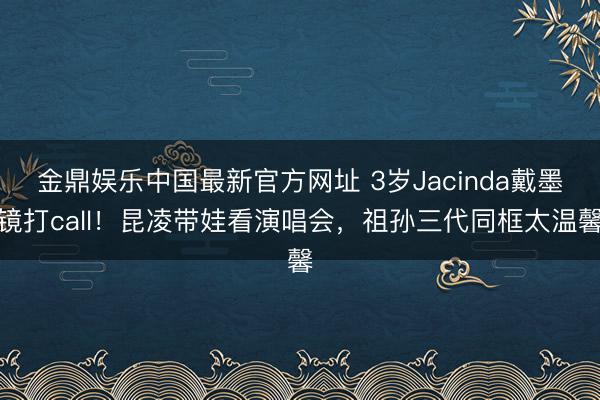 金鼎娱乐中国最新官方网址 3岁Jacinda戴墨镜打call！昆凌带娃看演唱会，祖孙三代同框太温馨