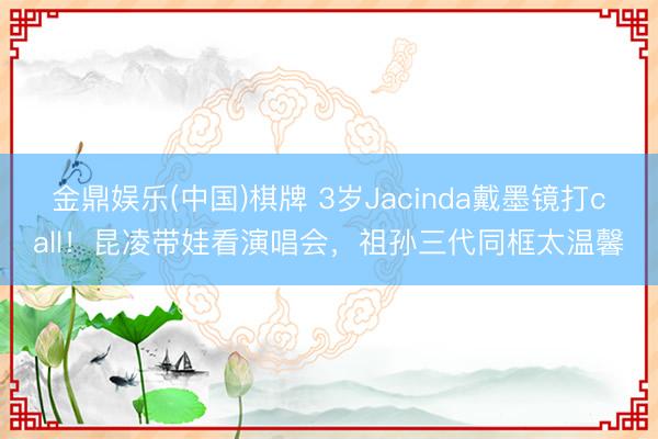 金鼎娱乐(中国)棋牌 3岁Jacinda戴墨镜打call！昆凌带娃看演唱会，祖孙三代同框太温馨