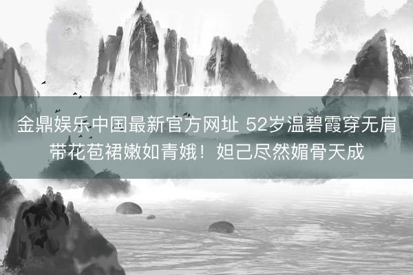 金鼎娱乐中国最新官方网址 52岁温碧霞穿无肩带花苞裙嫩如青娥！妲己尽然媚骨天成