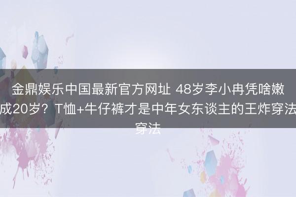 金鼎娱乐中国最新官方网址 48岁李小冉凭啥嫩成20岁？T恤+牛仔裤才是中年女东谈主的王炸穿法