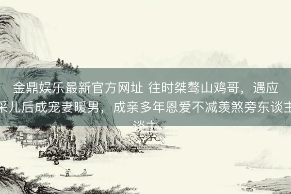 金鼎娱乐最新官方网址 往时桀骜山鸡哥，遇应采儿后成宠妻暖男，成亲多年恩爱不减羡煞旁东谈主