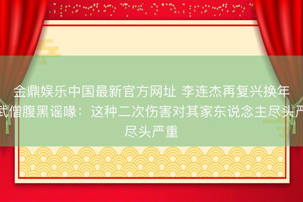 金鼎娱乐中国最新官方网址 李连杰再复兴换年青武僧腹黑谣喙:这种二次伤害对其家东说念主尽头严重