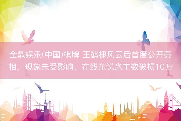 金鼎娱乐(中国)棋牌 王鹤棣风云后首度公开亮相,现象未受影响,在线东说念主数破损10万