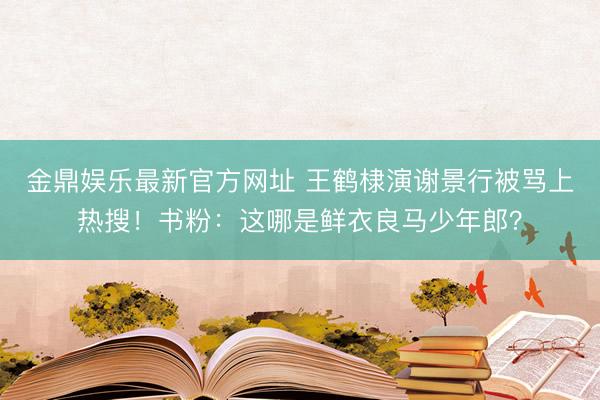 金鼎娱乐最新官方网址 王鹤棣演谢景行被骂上热搜！书粉：这哪是鲜衣良马少年郎？