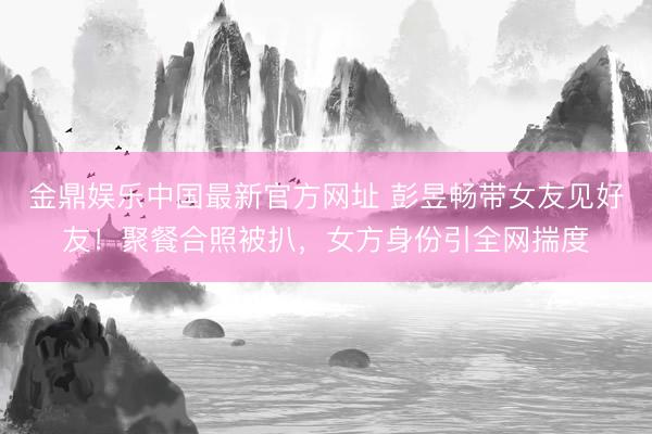 金鼎娱乐中国最新官方网址 彭昱畅带女友见好友！聚餐合照被扒，女方身份引全网揣度