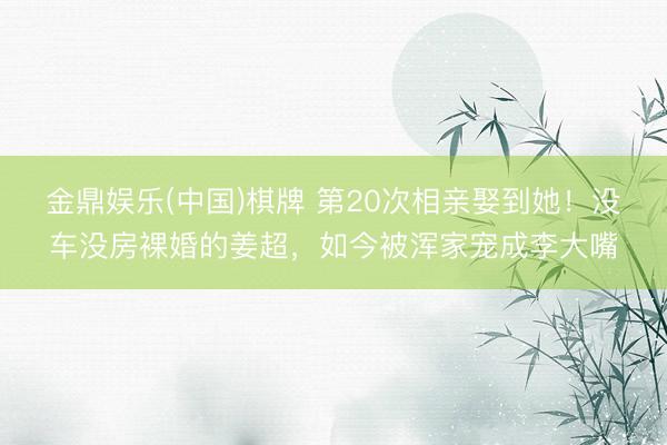 金鼎娱乐(中国)棋牌 第20次相亲娶到她！没车没房裸婚的姜超，如今被浑家宠成李大嘴