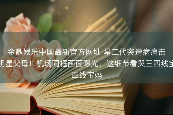 金鼎娱乐中国最新官方网址 星二代突遭病痛击垮明星父母！机场同框画面曝光，这细节看哭三四线宝妈