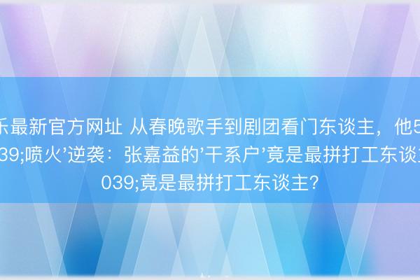 金鼎娱乐最新官方网址 从春晚歌手到剧团看门东谈主，他58岁靠'喷火'逆袭：张嘉益的'干系户'竟是最拼打工东谈主？
