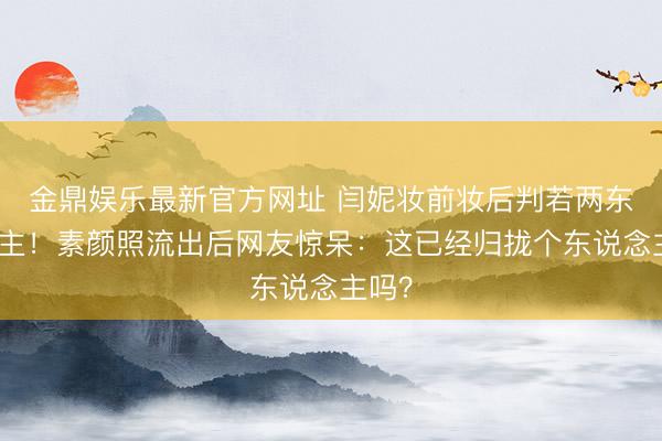 金鼎娱乐最新官方网址 闫妮妆前妆后判若两东说念主！素颜照流出后网友惊呆：这已经归拢个东说念主吗？