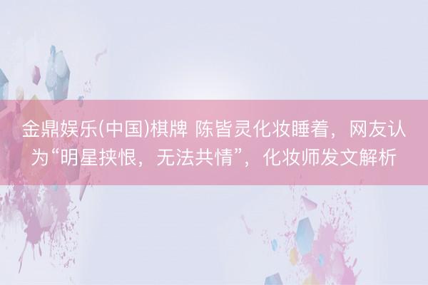 金鼎娱乐(中国)棋牌 陈皆灵化妆睡着，网友认为“明星挟恨，无法共情”，化妆师发文解析