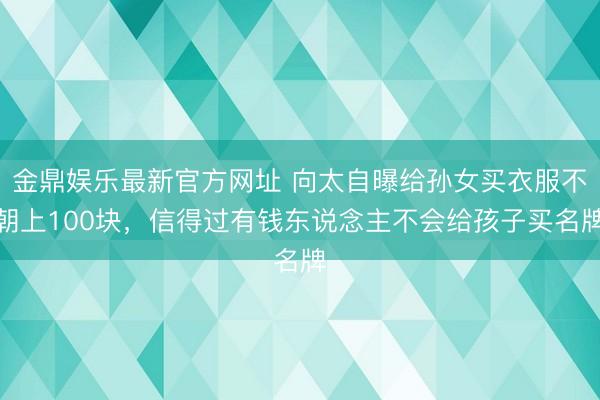 金鼎娱乐最新官方网址 向太自曝给孙女买衣服不朝上100块，信得过有钱东说念主不会给孩子买名牌