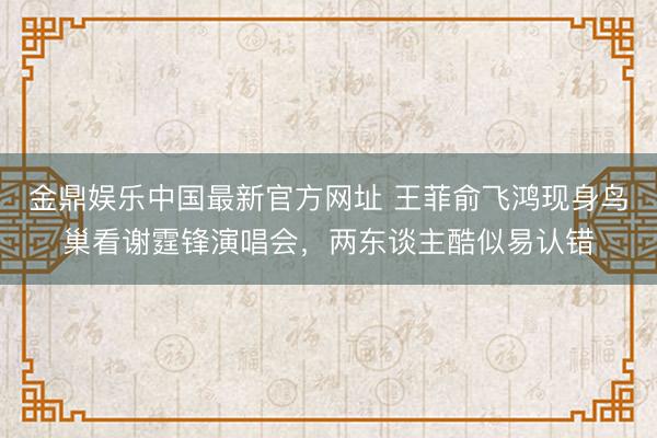 金鼎娱乐中国最新官方网址 王菲俞飞鸿现身鸟巢看谢霆锋演唱会，两东谈主酷似易认错