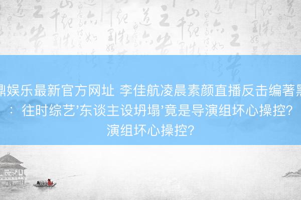 金鼎娱乐最新官方网址 李佳航凌晨素颜直播反击编著黑幕：往时综艺'东谈主设坍塌'竟是导演组坏心操控？