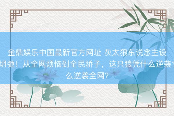 金鼎娱乐中国最新官方网址 灰太狼东说念主设透顶坍弛!从全网烦恼到全民骄子,这只狼凭什么逆袭全网?