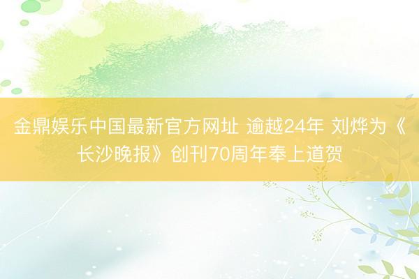 金鼎娱乐中国最新官方网址 逾越24年 刘烨为《长沙晚报》创刊70周年奉上道贺