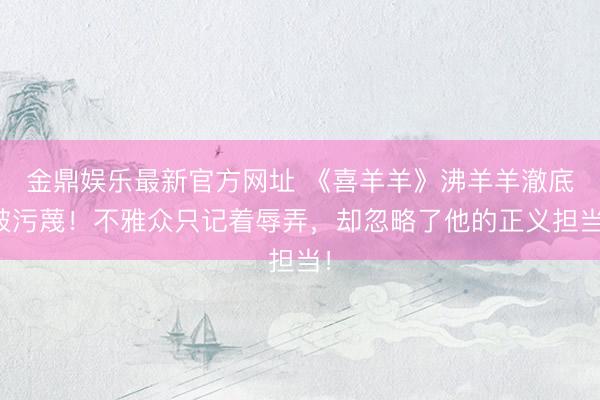 金鼎娱乐最新官方网址 《喜羊羊》沸羊羊澈底被污蔑！不雅众只记着辱弄，却忽略了他的正义担当！