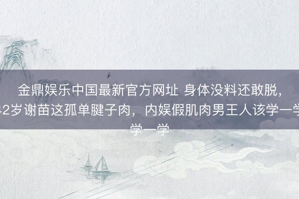 金鼎娱乐中国最新官方网址 身体没料还敢脱，42岁谢苗这孤单腱子肉，内娱假肌肉男王人该学一学