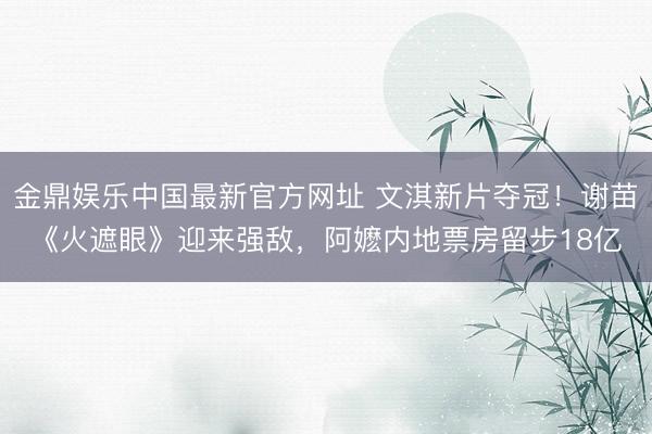 金鼎娱乐中国最新官方网址 文淇新片夺冠！谢苗《火遮眼》迎来强敌，阿嬷内地票房留步18亿