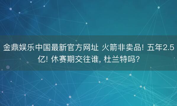 金鼎娱乐中国最新官方网址 火箭非卖品! 五年2.5亿! 休赛期交往谁， 杜兰特吗?