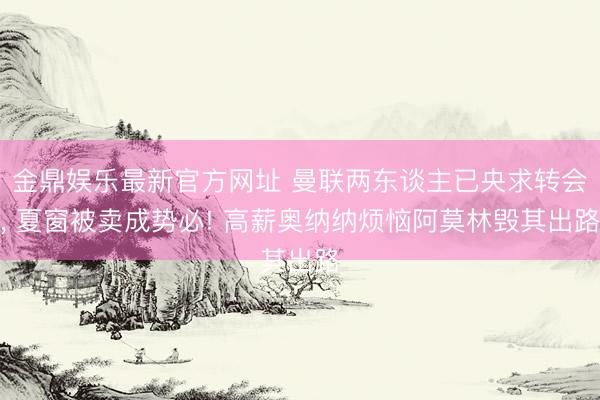 金鼎娱乐最新官方网址 曼联两东谈主已央求转会, 夏窗被卖成势必! 高薪奥纳纳烦恼阿莫林毁其出路