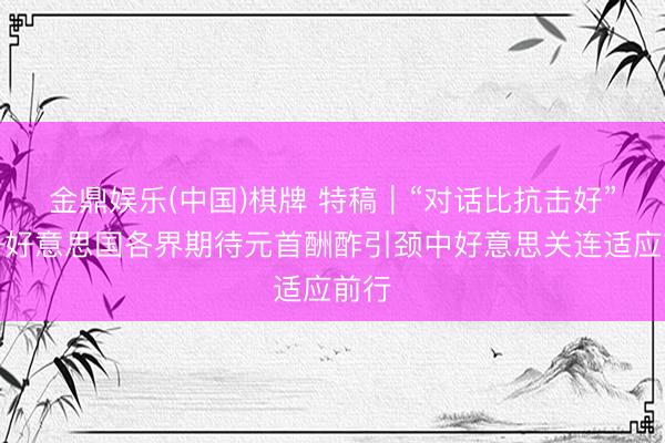 金鼎娱乐(中国)棋牌 特稿|“对话比抗击好”——好意思国各界期待元首酬酢引颈中好意思关连适应前行