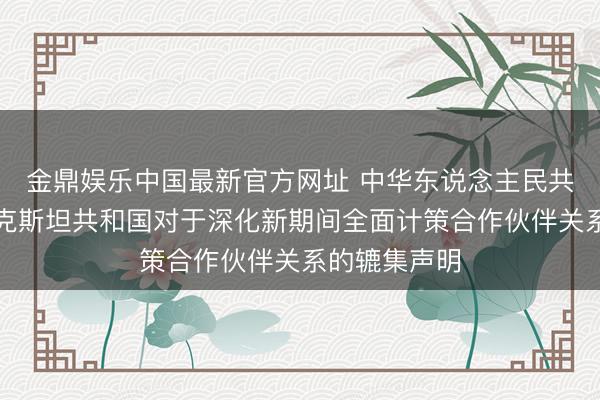 金鼎娱乐中国最新官方网址 中华东说念主民共和国和塔吉克斯坦共和国对于深化新期间全面计策合作伙伴关系的辘集声明
