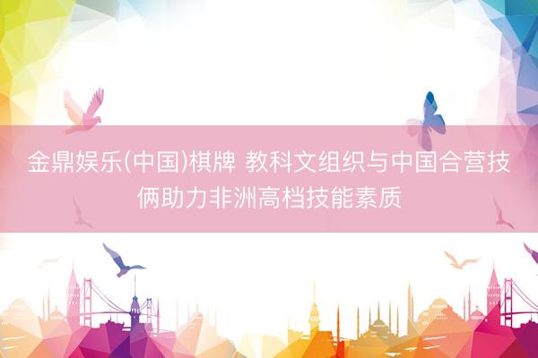 金鼎娱乐(中国)棋牌 教科文组织与中国合营技俩助力非洲高档技能素质