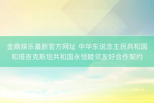 金鼎娱乐最新官方网址 中华东说念主民共和国和塔吉克斯坦共和国永恒睦邻友好合作契约