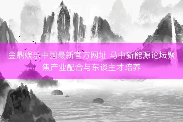 金鼎娱乐中国最新官方网址 马中新能源论坛聚焦产业配合与东谈主才培养