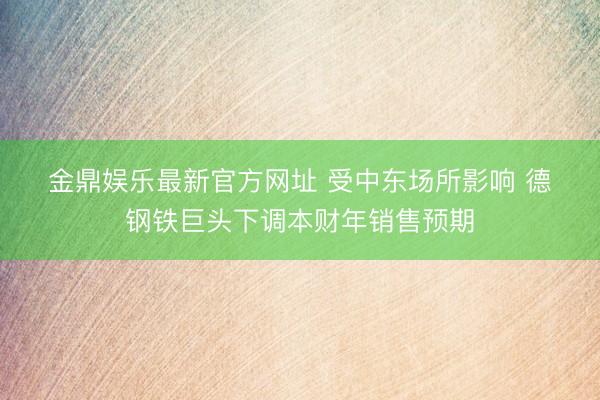 金鼎娱乐最新官方网址 受中东场所影响 德钢铁巨头下调本财年销售预期