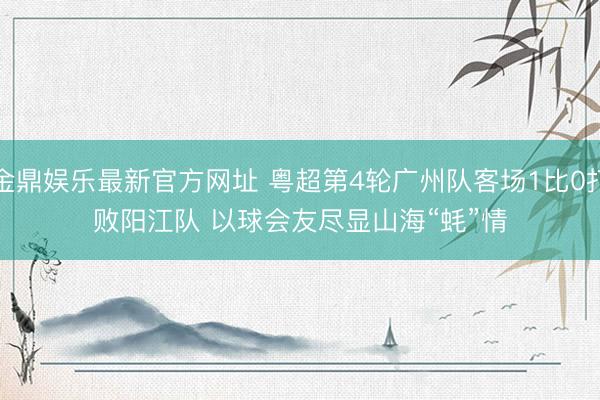 金鼎娱乐最新官方网址 粤超第4轮广州队客场1比0打败阳江队 以球会友尽显山海“蚝”情