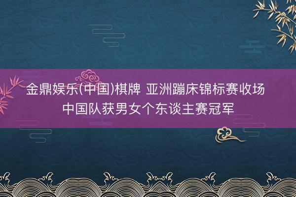 金鼎娱乐(中国)棋牌 亚洲蹦床锦标赛收场 中国队获男女个东谈主赛冠军