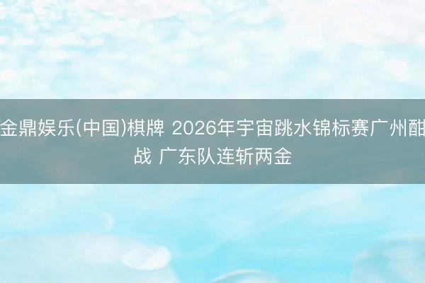 金鼎娱乐(中国)棋牌 2026年宇宙跳水锦标赛广州酣战 广东队连斩两金