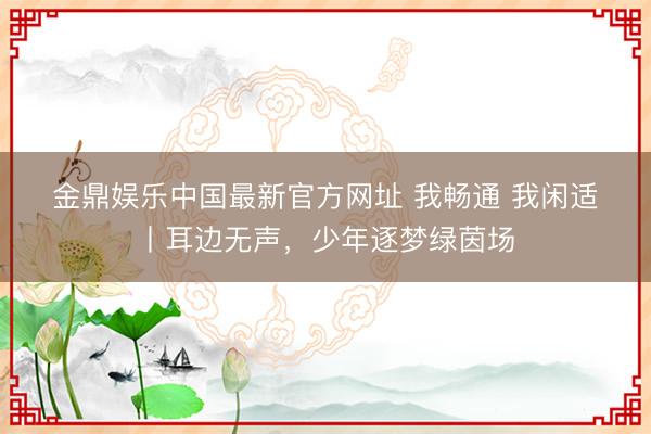 金鼎娱乐中国最新官方网址 我畅通 我闲适丨耳边无声,少年逐梦绿茵场