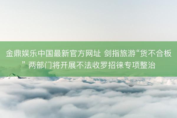 金鼎娱乐中国最新官方网址 剑指旅游“货不合板” 两部门将开展不法收罗招徕专项整治