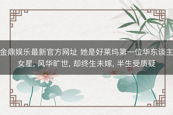 金鼎娱乐最新官方网址 她是好莱坞第一位华东谈主女星， 风华旷世， 却终生未嫁， 半生受质疑