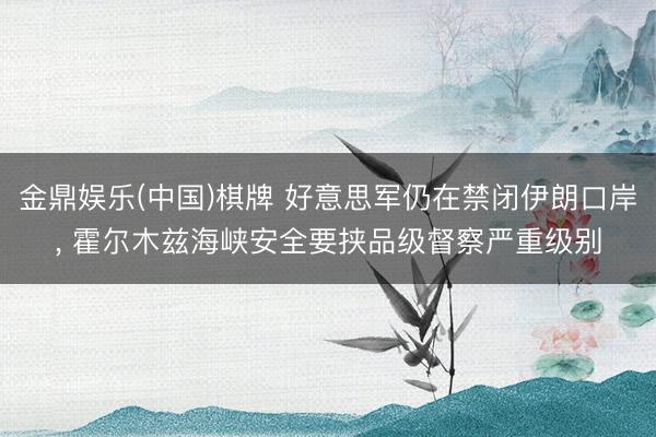 金鼎娱乐(中国)棋牌 好意思军仍在禁闭伊朗口岸， 霍尔木兹海峡安全要挟品级督察严重级别