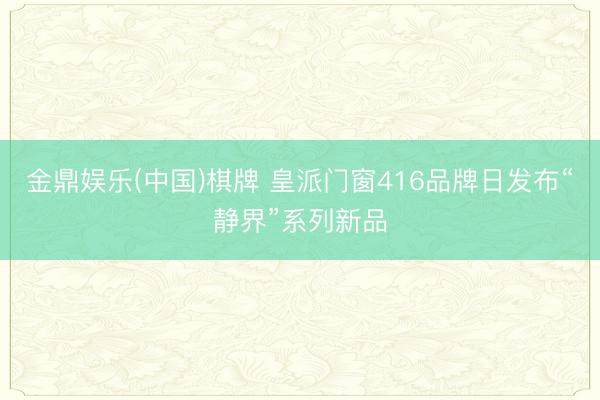 金鼎娱乐(中国)棋牌 皇派门窗416品牌日发布“静界”系列新品