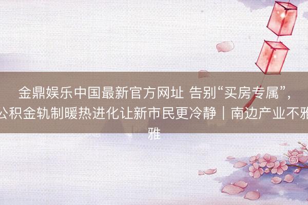 金鼎娱乐中国最新官方网址 告别“买房专属”，公积金轨制暖热进化让新市民更冷静｜南边产业不雅