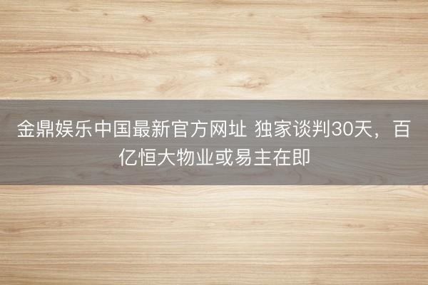 金鼎娱乐中国最新官方网址 独家谈判30天，百亿恒大物业或易主在即