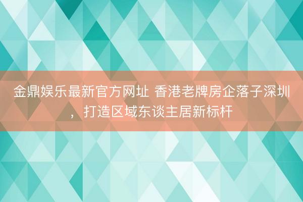 金鼎娱乐最新官方网址 香港老牌房企落子深圳，打造区域东谈主居新标杆